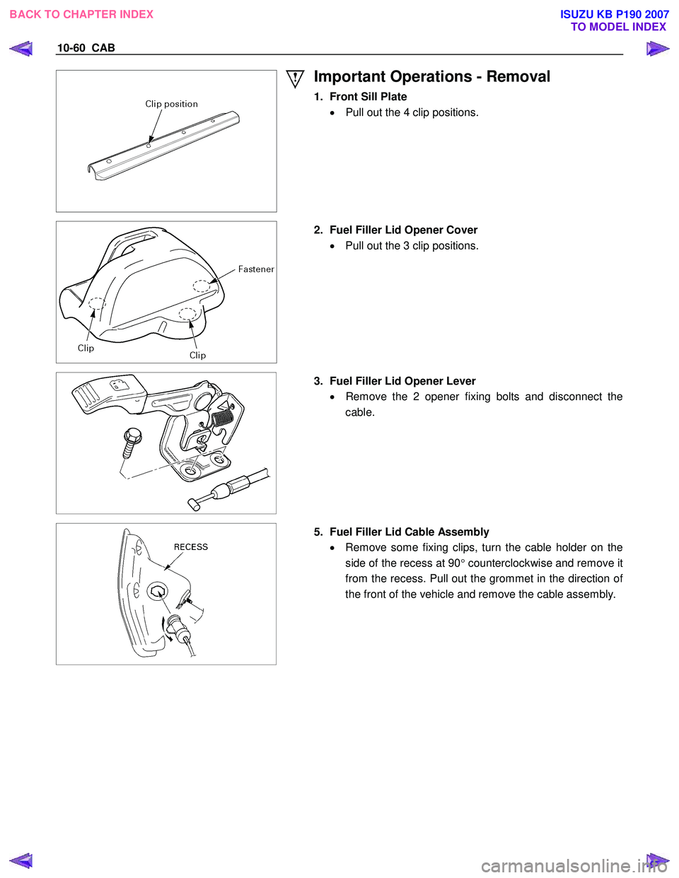 ISUZU KB P190 2007  Workshop Repair Manual 10-60  CAB 
 
Important Operations - Removal 
1.  Front Sill Plate 
•   Pull out the 4 clip positions.  
 
  
  2.  Fuel Filler Lid Opener Cover 
•  Pull out the 3 clip positions.  
 
 
  3.  Fuel