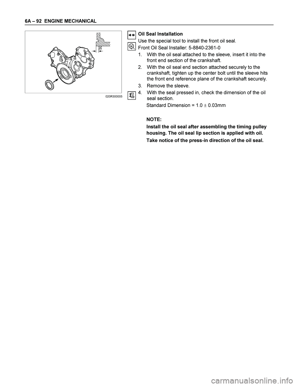 ISUZU TF SERIES 2004  Workshop Manual 6A – 92  ENGINE MECHANICAL 
 
 
 
 
 
 
 
 
 
 
 
 
 
 
 
 
 
Oil Seal Installation 
Use the special tool to install the front oil seal. 
Front Oil Seal Installer: 5-8840-2361-0 
1.  With the oil se