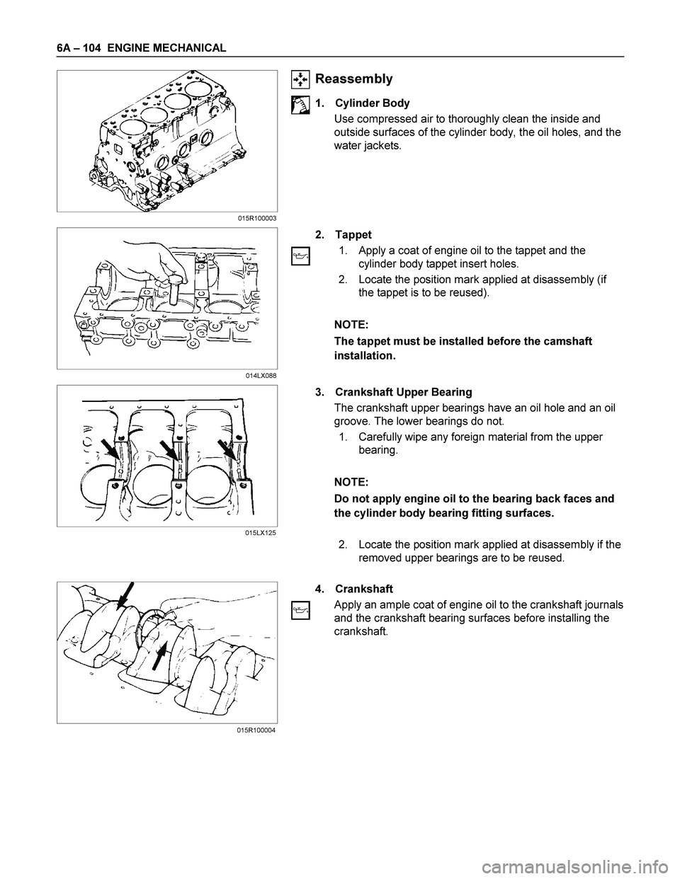 ISUZU TF SERIES 2004  Workshop Manual 6A – 104  ENGINE MECHANICAL 
 
 
 
Reassembly 
1. Cylinder Body 
Use compressed air to thoroughly clean the inside and 
outside surfaces of the cylinder body, the oil holes, and the 
water jackets. 