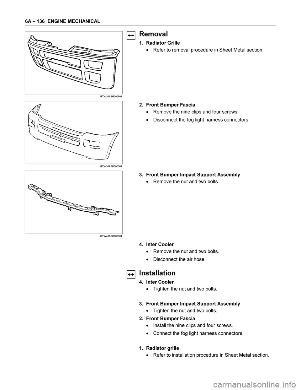 ISUZU TF SERIES 2004  Workshop Manual 6A – 136  ENGINE MECHANICAL 
  
 
 
 
 
RTW36ASH000601 
Removal 
1. Radiator Grille 
  Refer to removal procedure in Sheet Metal section. 
 
 
 
 
 
 
 
RTW36ASH000501 
 2.  Front Bumper Fascia 
 