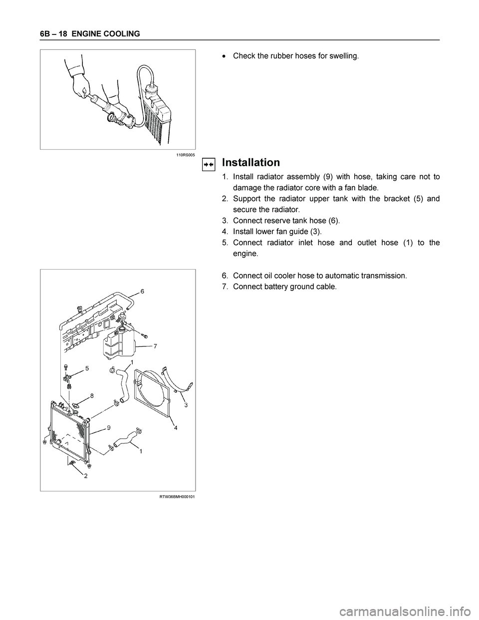 ISUZU TF SERIES 2004  Workshop Manual 6B – 18  ENGINE COOLING 
  
 
 
 
110RS005 
 
 Check the rubber hoses for swelling. 
 
Installation 
1.  Install radiator assembly (9) with hose, taking care not to
damage the radiator core with a 