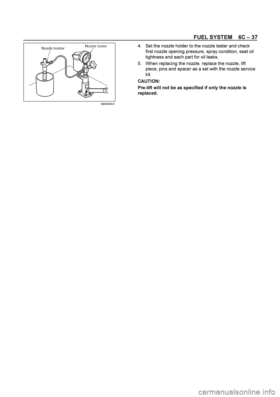 ISUZU TF SERIES 2004  Workshop Manual FUEL SYSTEM    6C – 37 
 
 4.  Set the nozzle holder to the nozzle tester and check 
first nozzle opening pressure, spray condition, seat oil 
tightness and each part for oil leaks. 
5.  When replac