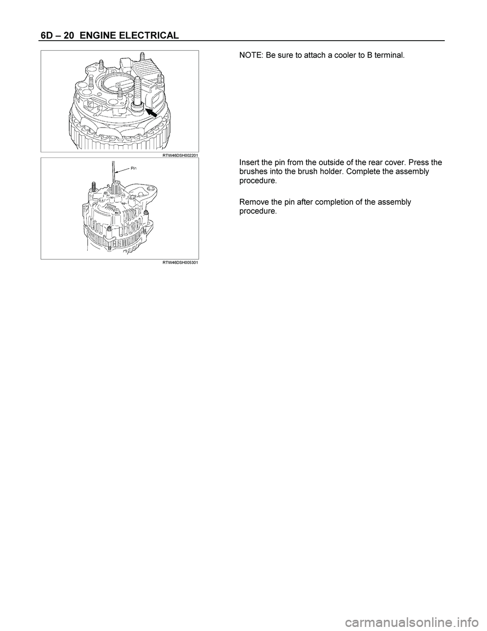 ISUZU TF SERIES 2004  Workshop Manual 6D – 20  ENGINE ELECTRICAL 
  
 RTW46DSH002201  
NOTE: Be sure to attach a cooler to B terminal. 
 
 
 
 
RTW46DSH005301  
Insert the pin from the outside of the rear cover. Press the 
brushes into 
