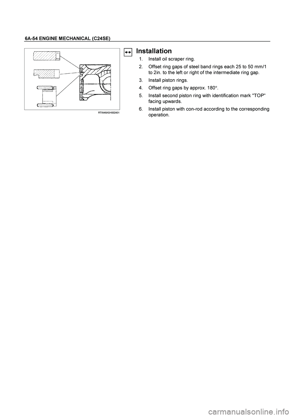 ISUZU TF SERIES 2004  Workshop Manual 6A-54 ENGINE MECHANICAL (C24SE) 
  
  RTW46ASH002401 
Installation 
  1.  Install oil scraper ring. 
  2.  Offset ring gaps of steel band rings each 25 to 50 mm/1 
to 2in. to the left or right of the 