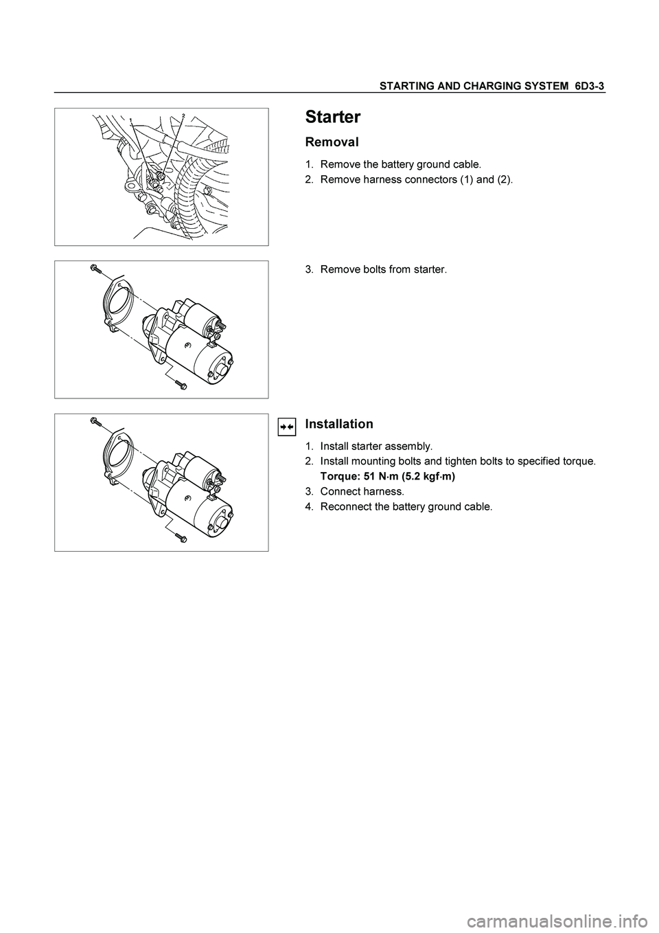 ISUZU TF SERIES 2004  Workshop Manual STARTING AND CHARGING SYSTEM  6D3-3 
 
   
Starter 
Removal 
1.  Remove the battery ground cable. 
2.  Remove harness connectors (1) and (2). 
 
 
 
 
3.  Remove bolts from starter. 
 
 
 
Installatio