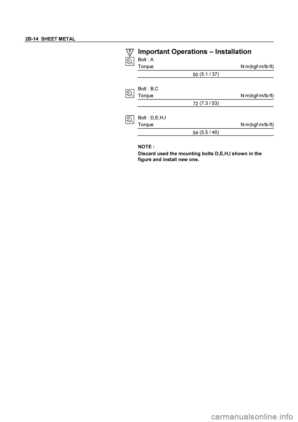 ISUZU TF SERIES 2004  Workshop Manual 2B-14  SHEET METAL 
 
 
 
 
 
 
 
 
Important Operations – Installation 
Bolt : A 
Torque N
m(kgf
m/lb
ft)
50 (5.1
 / 37) 
 
Bolt : B,C 
Torque N
m(kgf
m/lb
ft)
72 (7.3
 / 53) 
 
Bolt : D,E,H,