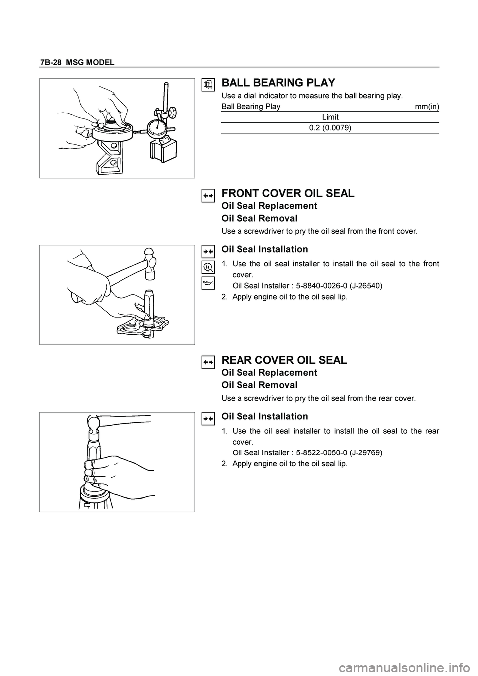ISUZU TF SERIES 2004  Workshop Manual 7B-28  MSG MODEL 
 
  
BALL BEARING PLAY 
Use a dial indicator to measure the ball bearing play. 
Ball Bearing Play  mm(in)
Limit 
0.2 (0.0079) 
 
 
 
FRONT COVER OIL SEAL 
Oil Seal Replacement 
Oil S