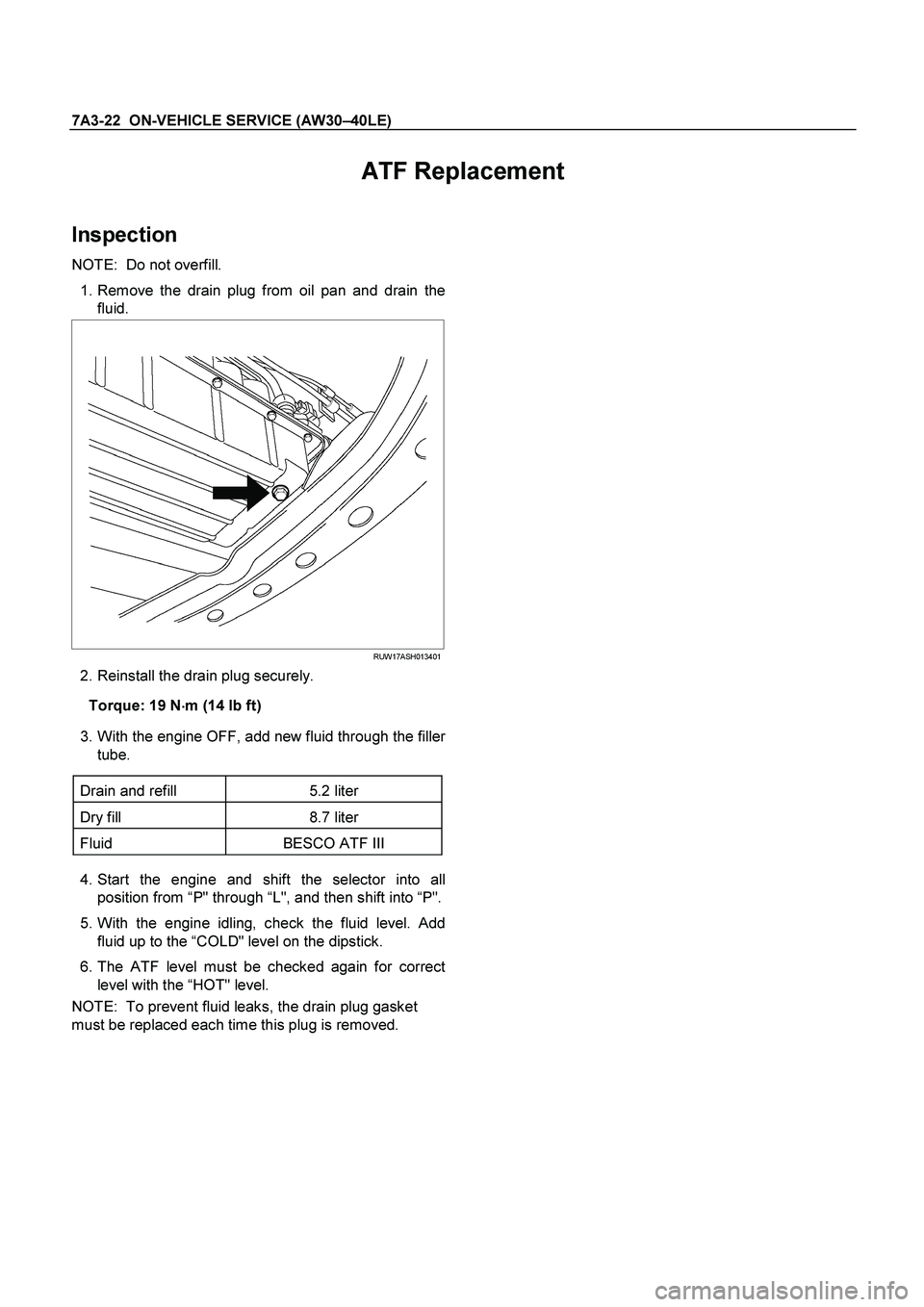 ISUZU TF SERIES 2004  Workshop Manual 7A3-22  ON-VEHICLE SERVICE (AW30 –40LE) 
 
ATF Replacement   
Inspection 
NOTE:  Do not overfill.  
   1. Remove the drain plug from oil pan and drain the 
fluid. 
   
 
  
 
RUW17ASH013401
   2. Re
