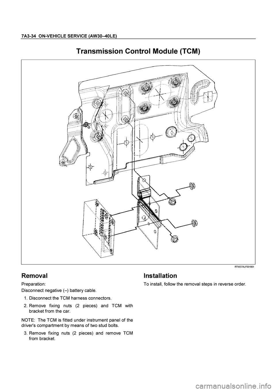 ISUZU TF SERIES 2004  Workshop Manual 7A3-34  ON-VEHICLE SERVICE (AW30 –40LE) 
 
Transmission Control Module (TCM)   
  
 
 RTW37ALF001801 
Removal 
Preparation:  
Disconnect negative (  –) battery cable.  
   1. Disconnect the TCM ha