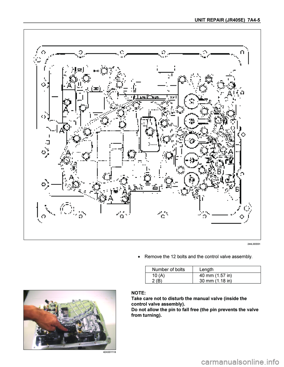 ISUZU TF SERIES 2004  Workshop Manual UNIT REPAIR (JR405E)  7A4-5 
  
244L300001 
     
    
  Remove the 12 bolts and the control valve assembly.  
  
    Number of bolts  Length 
  10 (A)  
2 (B)   40 mm (1.57 in)  
30 mm (1.18 in) 
 
