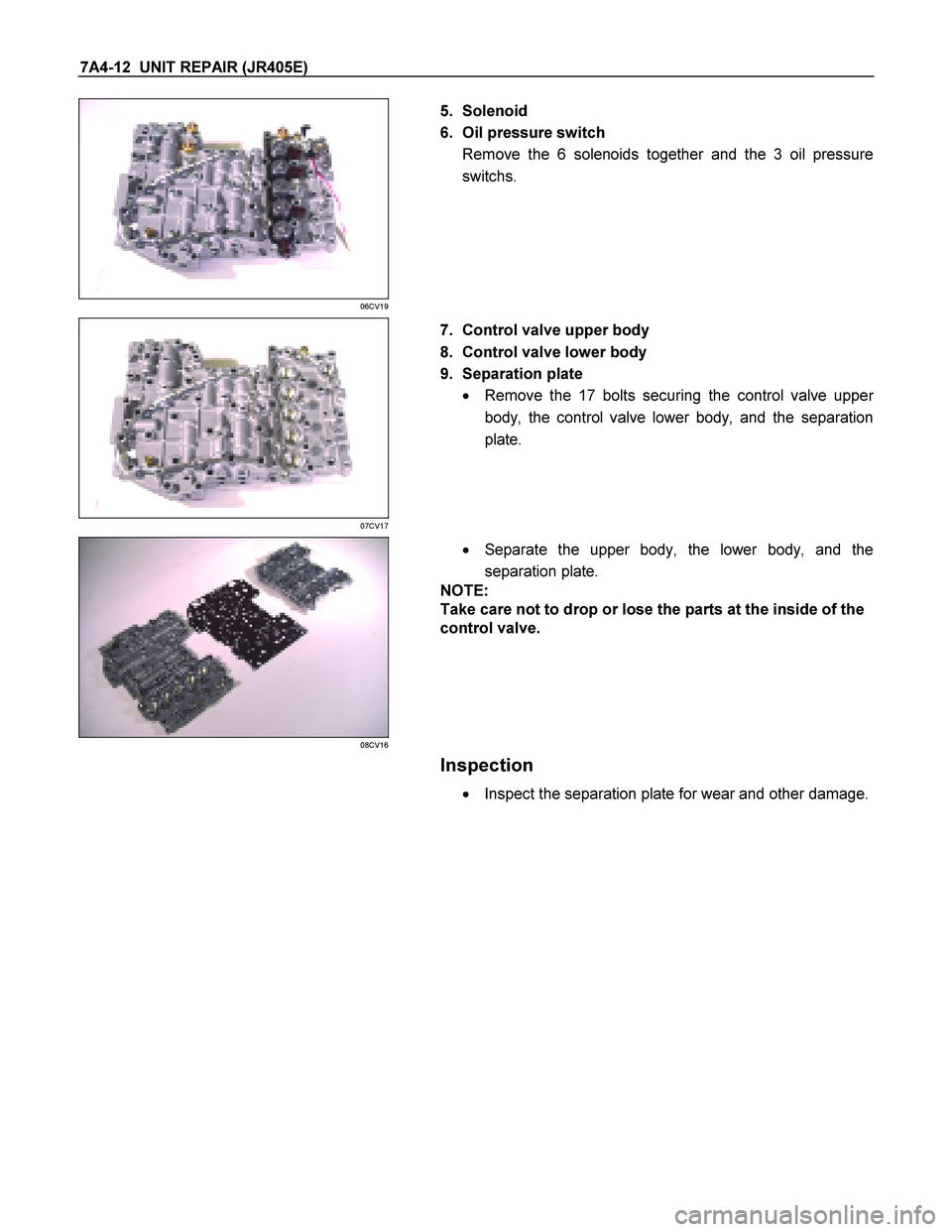 ISUZU TF SERIES 2004  Workshop Manual 7A4-12  UNIT REPAIR (JR405E) 
 
06CV19 
  
   5. Solenoid  
6.  Oil pressure switch  Remove the 6 solenoids together and the 3 oil pressure 
switchs.  
 
 
07CV17 
  
   7.  Control valve upper body  