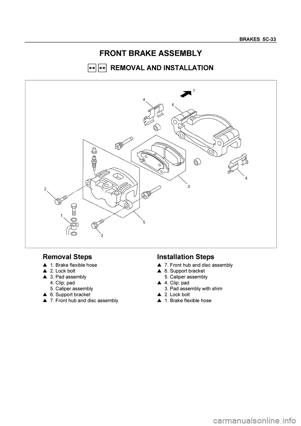 ISUZU TF SERIES 2004  Workshop Manual BRAKES  5C-33  
FRONT BRAKE ASSEMBLY 
   REMOVAL AND INSTALLATION 
 
  
 
Removal Steps 
    
1. Brake flexible hose  
    
2. Lock bolt  
   3. Pad assembly  
   4. Clip; pad  
 5. Caliper assembl