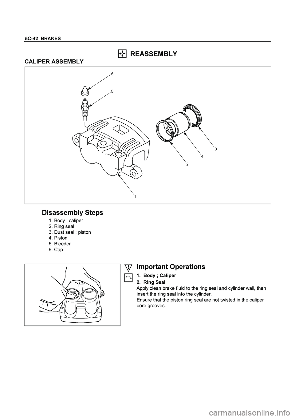 ISUZU TF SERIES 2004  Workshop Manual 5C-42  BRAKES 
  REASSEMBLY 
CALIPER ASSEMBLY 
 
 
Disassembly Steps 
  1. Body ; caliper 
  2. Ring seal 
  3. Dust seal ; piston 
 4. Piston  
 5. Bleeder 
 6. Cap 
   
 
  
 
 
Important Operations