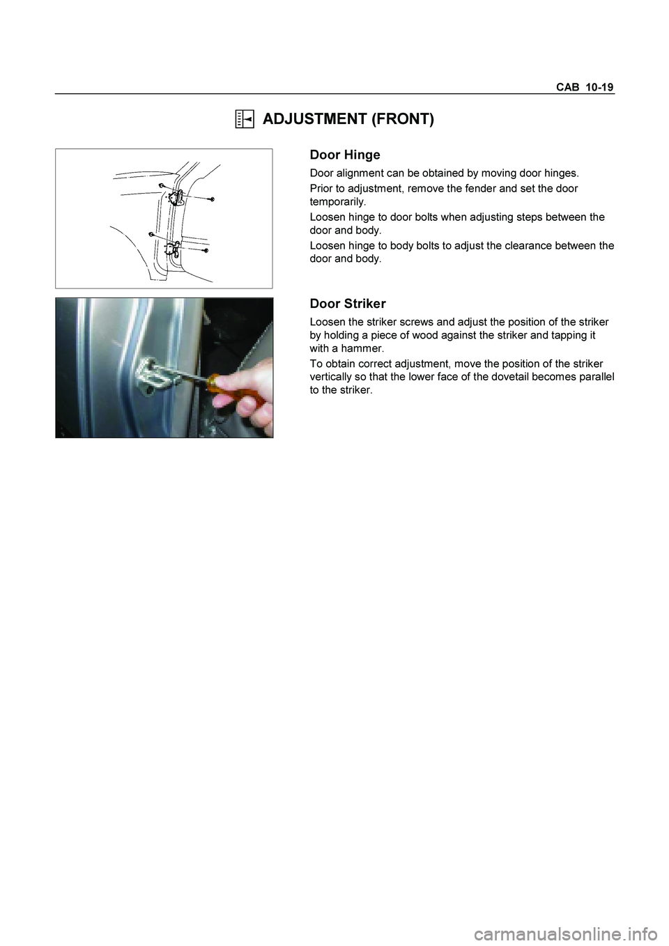 ISUZU TF SERIES 2004  Workshop Manual CAB  10-19 
  ADJUSTMENT (FRONT) 
 
  
 
 Door Hinge 
Door alignment can be obtained by moving door hinges. 
Prior to adjustment, remove the fender and set the door 
temporarily. 
Loosen hinge to door