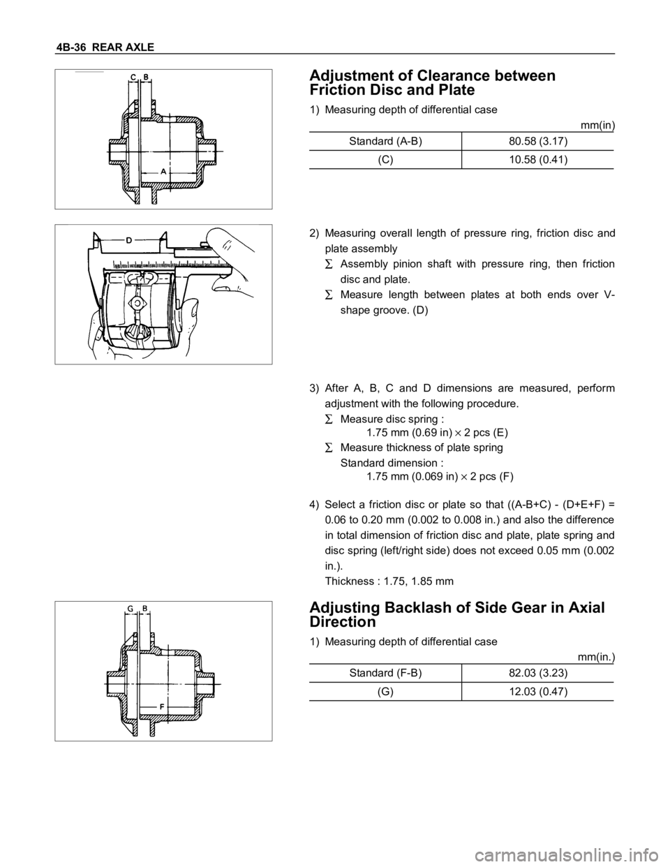 ISUZU TFS SERIES 1997 Workshop Manual 4B-36 REAR AXLE
Adjustment of Clearance between
Friction Disc and Plate
1) Measuring depth of differential case
mm(in)
Standard (A-B) 80.58 (3.17)
(C) 10.58 (0.41)
2) Measuring overall length of ISUZU TFS SERIES 1997 Workshop Manual 4B-36 REAR AXLE
Adjustment of Clearance between
Friction Disc and Plate
1) Measuring depth of differential case
mm(in)
Standard (A-B) 80.58 (3.17)
(C) 10.58 (0.41)
2) Measuring overall length of