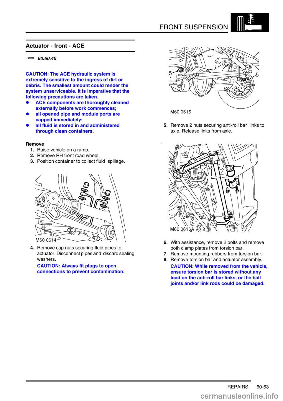 LAND ROVER DISCOVERY 2002 Workshop Manual FRONT SUSPENSION
REPAIRS 60-63
Actuator - front - ACE
$% 60.60.40
CAUTION: The ACE hydraulic system is
extremely sensitive to the ingress of dirt or
debris. The smallest amount could render the LAND ROVER DISCOVERY 2002 Workshop Manual FRONT SUSPENSION
REPAIRS 60-63
Actuator - front - ACE
$% 60.60.40
CAUTION: The ACE hydraulic system is
extremely sensitive to the ingress of dirt or
debris. The smallest amount could render the