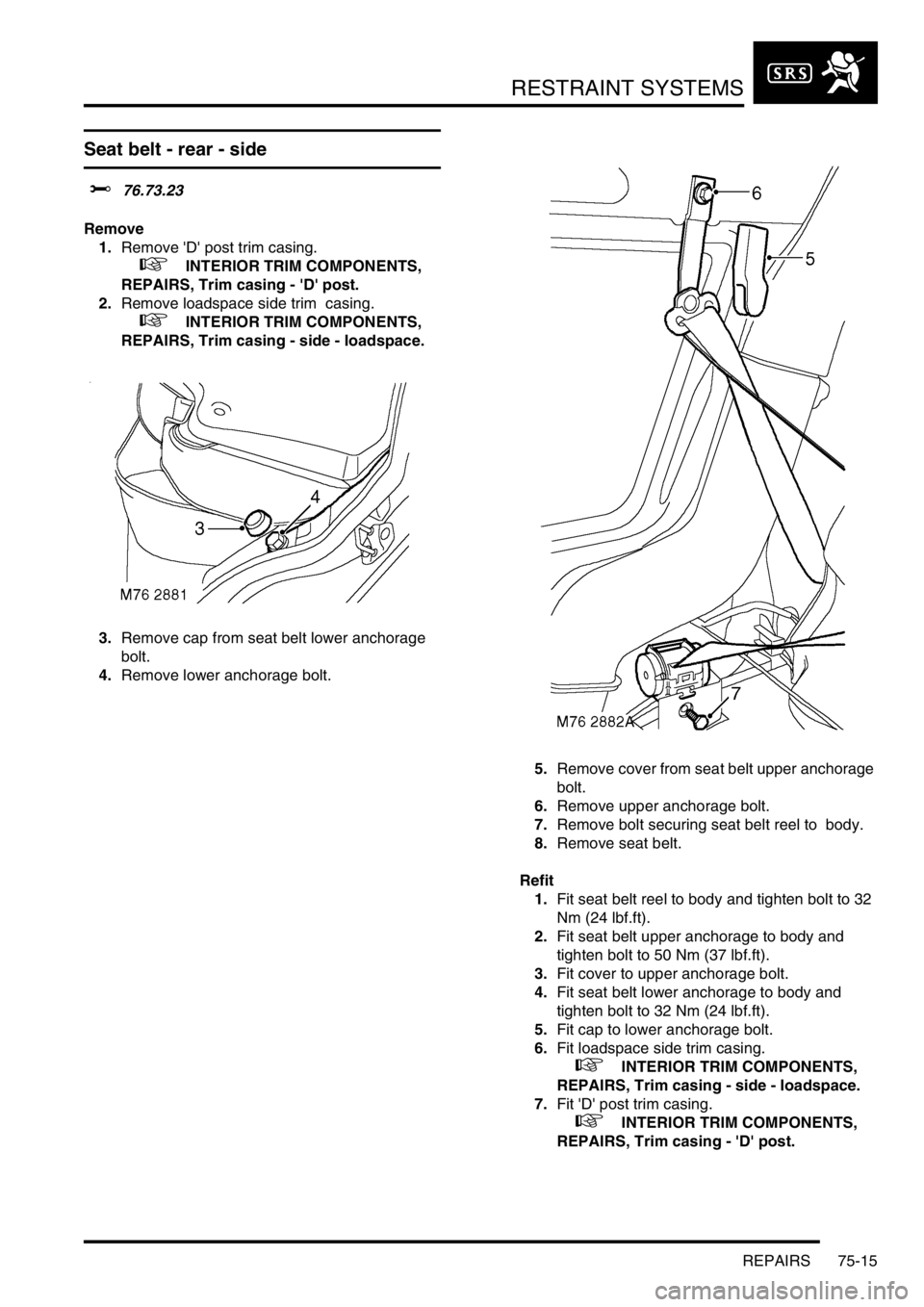 LAND ROVER DISCOVERY 2002  Workshop Manual RESTRAINT SYSTEMS
REPAIRS 75-15
Seat belt - rear - side  
$% 76.73.23 
Remove
1.Remove D post trim casing. 
 
 +  INTERIOR TRIM COMPONENTS, 
REPAIRS, Trim casing - D post.
2.Remove loadspace side 
