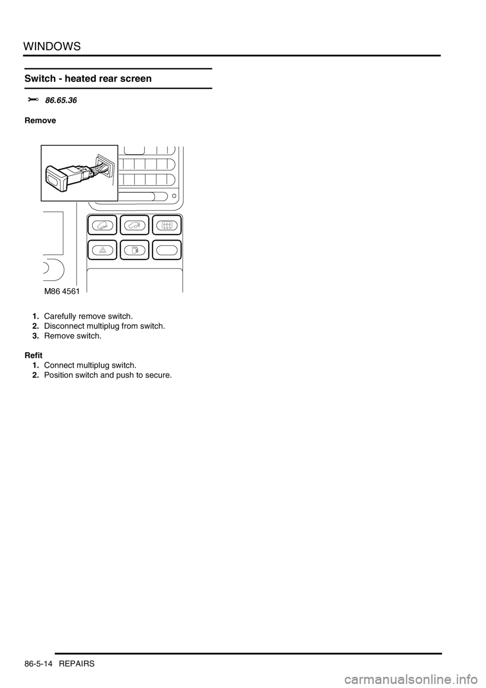LAND ROVER DISCOVERY 2002  Workshop Manual WINDOWS
86-5-14 REPAIRS
Switch - heated rear screen
$% 86.65.36
Remove
1.Carefully remove switch. 
2.Disconnect multiplug from switch. 
3.Remove switch. 
Refit
1.Connect multiplug switch. 
2.Position 