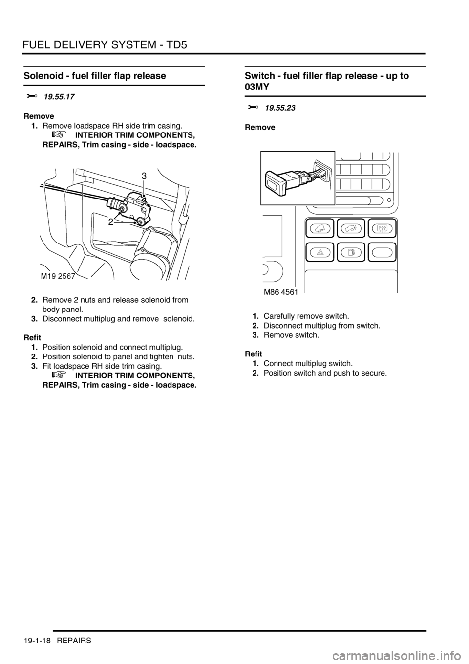 LAND ROVER DISCOVERY 2002  Workshop Manual FUEL DELIVERY SYSTEM - TD5
19-1-18 REPAIRS
Solenoid - fuel filler flap release  
$% 19.55.17 
Remove
1.Remove loadspace RH side trim casing. 
 
 +  INTERIOR TRIM COMPONENTS, 
REPAIRS, Trim casing - si