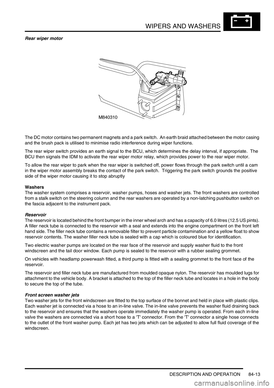LAND ROVER DISCOVERY 1999  Workshop Manual WIPERS AND WASHERS
DESCRIPTION AND OPERATION 84-13
Rear wiper motor
The DC motor contains two permanent magnets and a park switch.  An earth braid attached between the motor casing 
and the brush pack