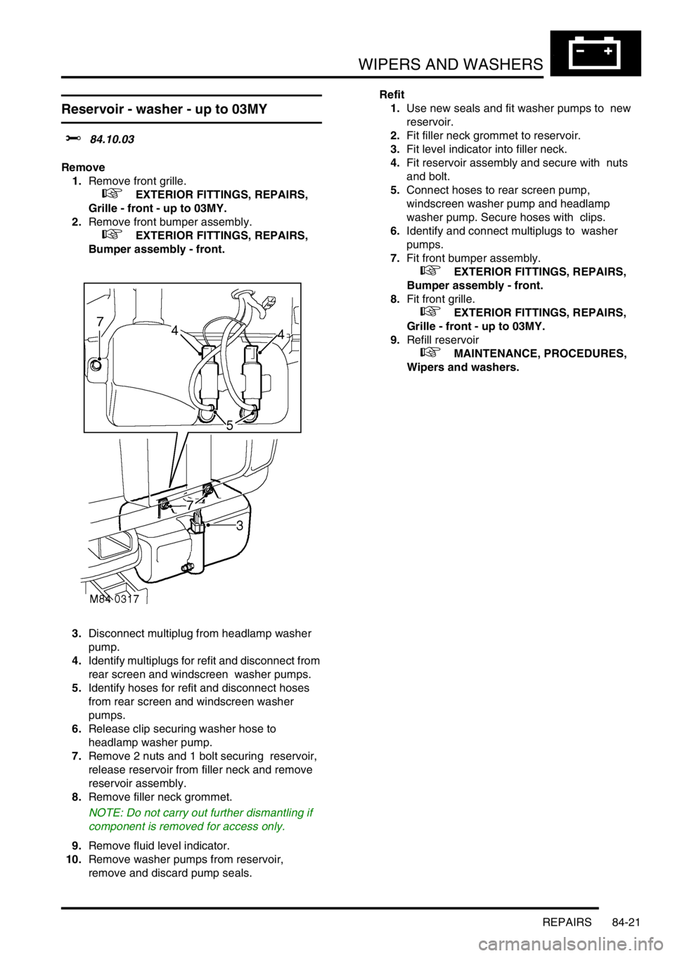LAND ROVER DISCOVERY 1999 Workshop Manual WIPERS AND WASHERS
REPAIRS 84-21
REPAIRS
Reservoir - washer - up to 03MY
$% 84.10.03
Remove
1.Remove front grille.
+ EXTERIOR FITTINGS, REPAIRS,
Grille - front - up to 03MY.
2.Remove front bump LAND ROVER DISCOVERY 1999 Workshop Manual WIPERS AND WASHERS
REPAIRS 84-21
REPAIRS
Reservoir - washer - up to 03MY
$% 84.10.03
Remove
1.Remove front grille.
+ EXTERIOR FITTINGS, REPAIRS,
Grille - front - up to 03MY.
2.Remove front bump