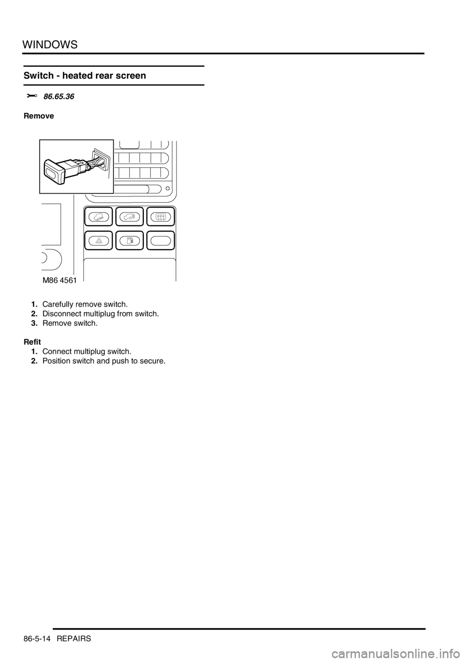 LAND ROVER DISCOVERY 1999  Workshop Manual WINDOWS
86-5-14 REPAIRS
Switch - heated rear screen
$% 86.65.36
Remove
1.Carefully remove switch. 
2.Disconnect multiplug from switch. 
3.Remove switch. 
Refit
1.Connect multiplug switch. 
2.Position 
