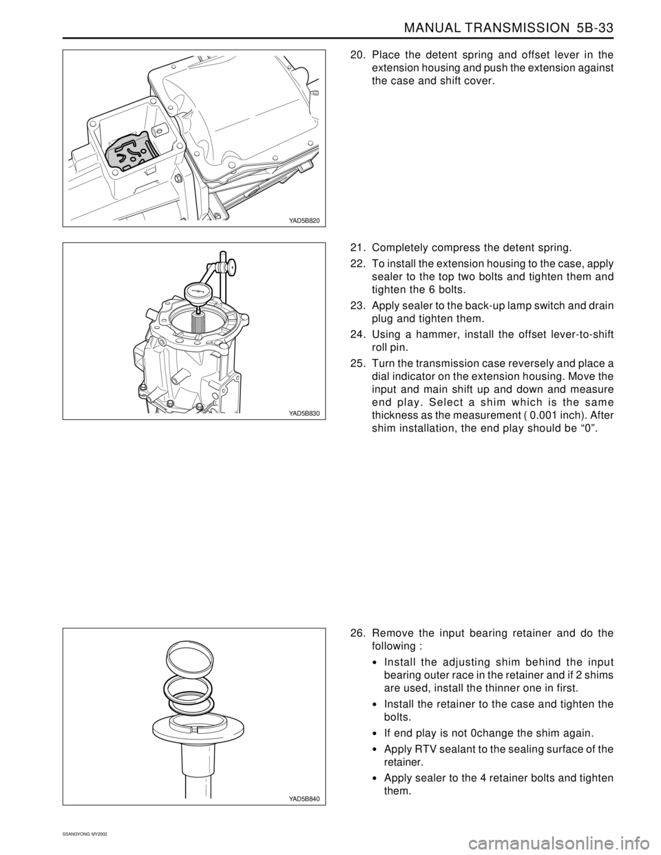 SSANGYONG KORANDO 1997 Service Repair Manual MANUAL TRANSMISSION 5B-33
SSANGYONG MY2002
YAD5B820
YAD5B830
YAD5B840
20. Place the detent spring and offset lever in the
extension housing and push the extension against
the case and shift cover.
2 SSANGYONG KORANDO 1997 Service Repair Manual MANUAL TRANSMISSION 5B-33
SSANGYONG MY2002
YAD5B820
YAD5B830
YAD5B840
20. Place the detent spring and offset lever in the
extension housing and push the extension against
the case and shift cover.
2