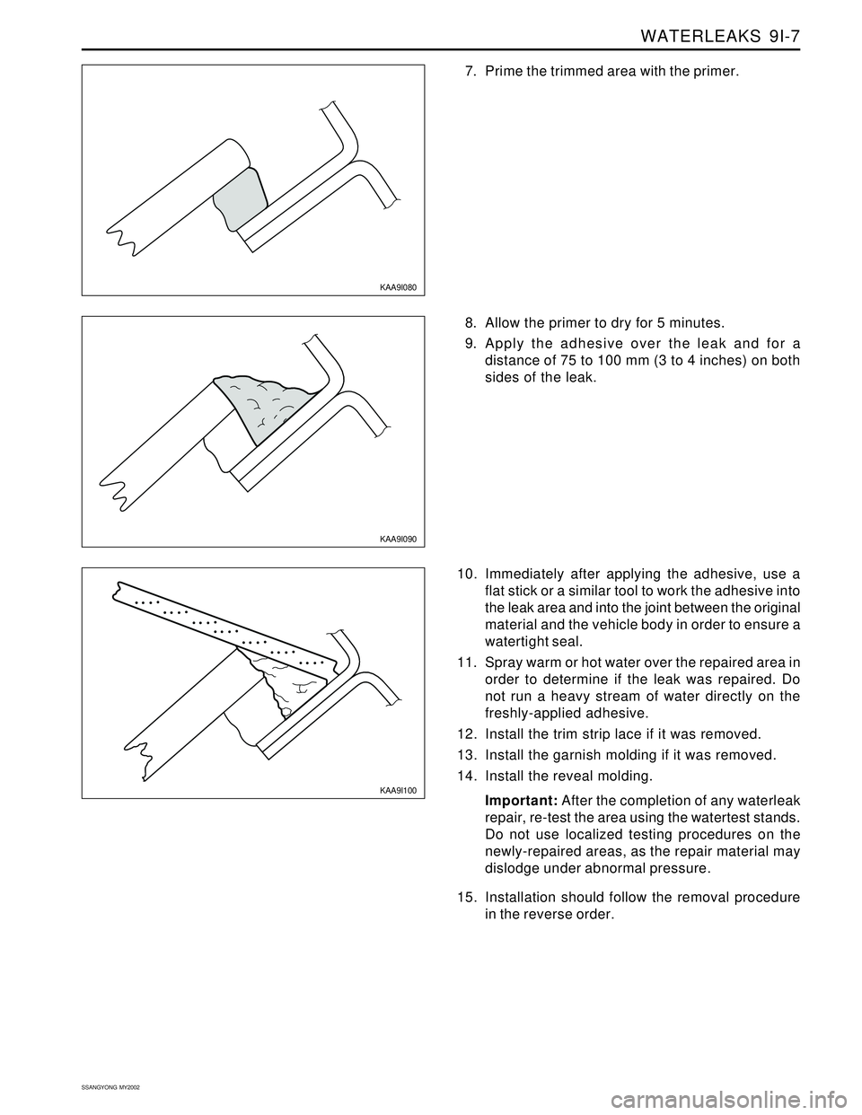 SSANGYONG KORANDO 1997 Service Repair Manual WATERLEAKS 9I-7
SSANGYONG MY2002
KAA9I090
KAA9I100
8. Allow the primer to dry for 5 minutes.
9. Apply the adhesive over the leak and for a
distance of 75 to 100 mm (3 to 4 inches) on both
sides of t SSANGYONG KORANDO 1997 Service Repair Manual WATERLEAKS 9I-7
SSANGYONG MY2002
KAA9I090
KAA9I100
8. Allow the primer to dry for 5 minutes.
9. Apply the adhesive over the leak and for a
distance of 75 to 100 mm (3 to 4 inches) on both
sides of t
