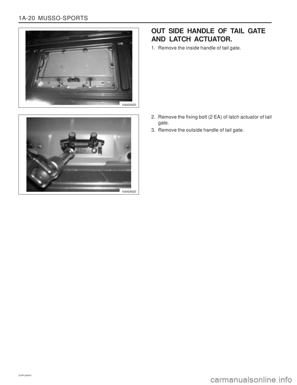 SSANGYONG MUSSO 2003  Service Manual 1A-20  MUSSO-SPORTS
SUPPLEMENT
KAA5A020
KAA5A020
OUT SIDE HANDLE OF TAIL GATE 
AND LATCH ACTUATOR. 
1. Remove the inside handle of tail gate. 
2. Remove the fixing bolt (2 EA) of latch actuator of tai