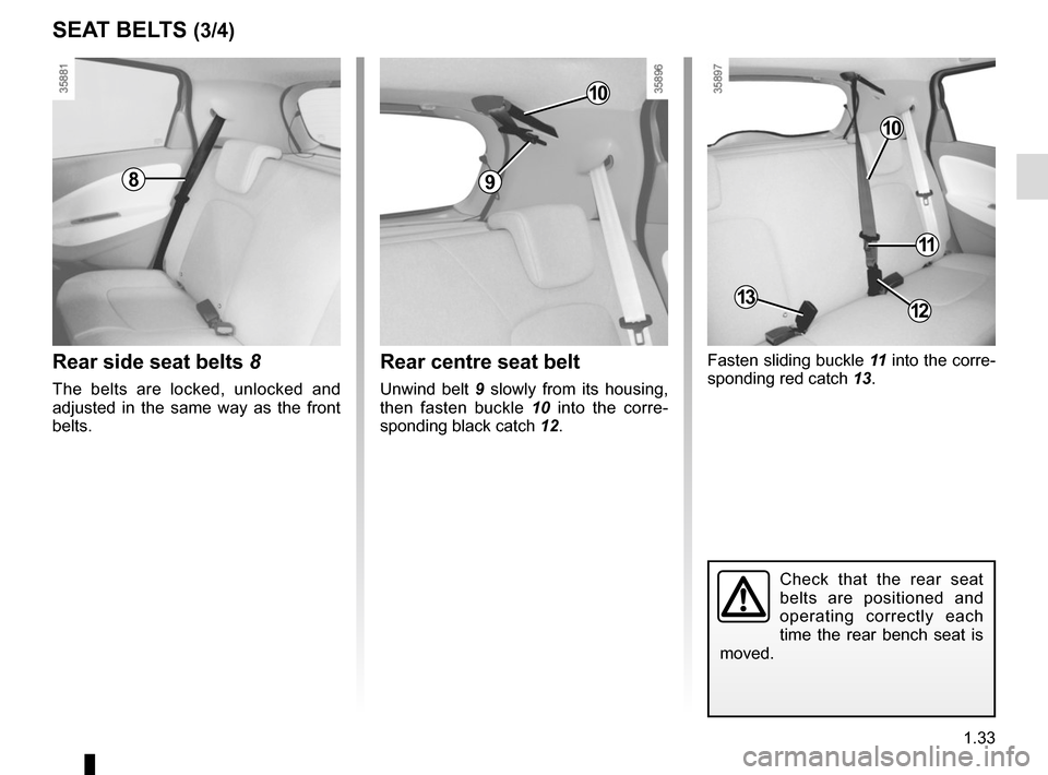RENAULT ZOE 2014 1.G Owners Manual 1.33
SEAT BELTS (3/4)
Fasten sliding buckle 11 into the corre-
sponding red catch  13.
Check that the rear seat 
belts are positioned and 
operating correctly each 
time the rear bench seat is 
moved.