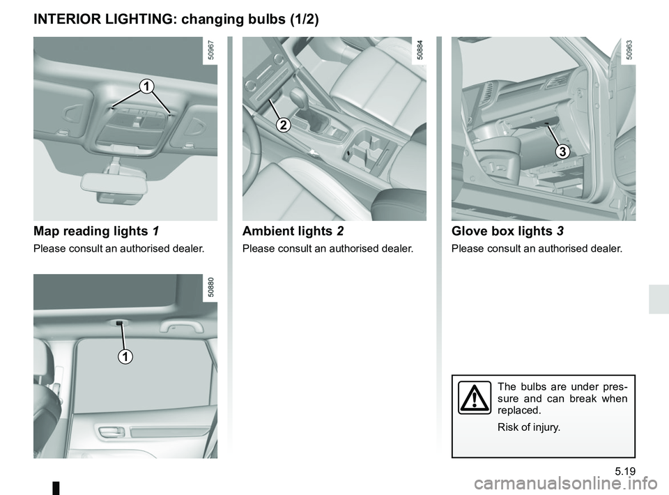 RENAULT KOLEOS 2018  Owners Manual 5.19
INTERIOR LIGHTING: changing bulbs (1/2)
Map reading lights 1
Please consult an authorised dealer.
1
The bulbs are under pres-
sure and can break when 
replaced.
Risk of injury.
5
1
2
Ambient ligh